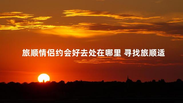 旅顺情侣约会好去处在哪里 寻找旅顺适合约会的地方
